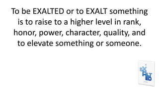 To be EXALTED or to EXALT something
is to raise to a higher level in rank,
honor, power, character, quality, and
to elevate something or someone.
 