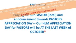 EMPHASIS:
Praying for our PASTOR (local) and
announcement towards PASTORS
APPRECIATION DAY -- Our HLM APPRECIATION
DAY for PASTORS will be AT THE LAST WEEK of
OCTOBER*
 