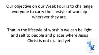 Our objective on our Week Four is to challenge
everyone to carry the lifestyle of worship
wherever they are.
That in the lifestyle of worship we can be light
and salt to people and places where Jesus
Christ is not exalted yet.
 