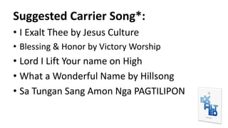 Suggested Carrier Song*:
• I Exalt Thee by Jesus Culture
• Blessing & Honor by Victory Worship
• Lord I Lift Your name on High
• What a Wonderful Name by Hillsong
• Sa Tungan Sang Amon Nga PAGTILIPON
 