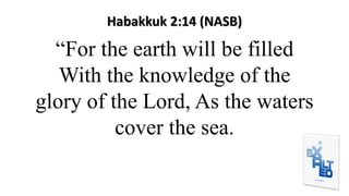Habakkuk 2:14 (NASB)
“For the earth will be filled
With the knowledge of the
glory of the Lord, As the waters
cover the sea.
 