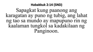 Habakkuk 2:14 (SND)
Sapagkat kung paanong ang
karagatan ay puno ng tubig, ang lahat
ng tao sa mundo ay mapupuno rin ng
kaalaman tungkol sa kadakilaan ng
Panginoon.
 
