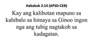 Habakuk 2:14 (APSD-CEB)
Kay ang kalibotan mapuno sa
kahibalo sa himaya sa Ginoo ingon
nga ang tubig nagtakob sa
kadagatan.
 