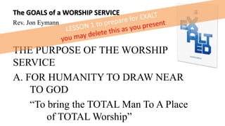 The GOALS of a WORSHIP SERVICE
Rev. Jon Eymann
THE PURPOSE OF THE WORSHIP
SERVICE
A. FOR HUMANITY TO DRAW NEAR
TO GOD
“To bring the TOTAL Man To A Place
of TOTAL Worship”
 