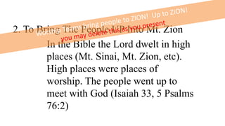 2. To Bring The People UP Into Mt. Zion
In the Bible the Lord dwelt in high
places (Mt. Sinai, Mt. Zion, etc).
High places were places of
worship. The people went up to
meet with God (Isaiah 33, 5 Psalms
76:2)
 
