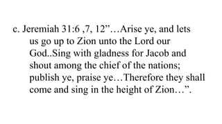 c. Jeremiah 31:6 ,7, 12”…Arise ye, and lets
us go up to Zion unto the Lord our
God..Sing with gladness for Jacob and
shout among the chief of the nations;
publish ye, praise ye…Therefore they shall
come and sing in the height of Zion…”.
 