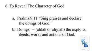 6. To Reveal The Character of God
a. Psalms 9:11 “Sing praises and declare
the doings of God.”
b.”Doings” – (alilah or aliylah) the exploits,
deeds, works and actions of God.
 