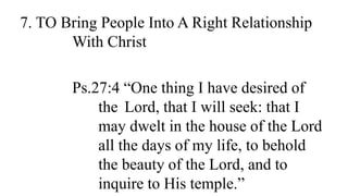 7. TO Bring People Into A Right Relationship
With Christ
Ps.27:4 “One thing I have desired of
the Lord, that I will seek: that I
may dwelt in the house of the Lord
all the days of my life, to behold
the beauty of the Lord, and to
inquire to His temple.”
 