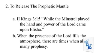 2. To Release The Prophetic Mantle
a. II Kings 3:15 “While the Minstrel played
the hand and power of the Lord came
upon Elisha.”
b. When the presence of the Lord fills the
atmosphere, there are times when all
many prophesy.
 
