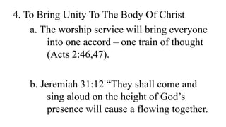 4. To Bring Unity To The Body Of Christ
a. The worship service will bring everyone
into one accord – one train of thought
(Acts 2:46,47).
b. Jeremiah 31:12 “They shall come and
sing aloud on the height of God’s
presence will cause a flowing together.
 