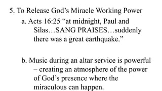 5. To Release God’s Miracle Working Power
a. Acts 16:25 “at midnight, Paul and
Silas…SANG PRAISES…suddenly
there was a great earthquake.”
b. Music during an altar service is powerful
– creating an atmosphere of the power
of God’s presence where the
miraculous can happen.
 