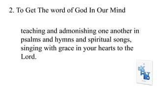 2. To Get The word of God In Our Mind
teaching and admonishing one another in
psalms and hymns and spiritual songs,
singing with grace in your hearts to the
Lord.
 