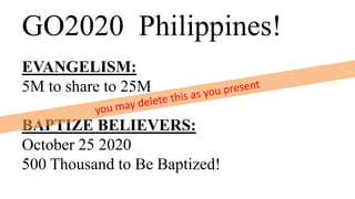 GO2020 Philippines!
EVANGELISM:
5M to share to 25M
BAPTIZE BELIEVERS:
October 25 2020
500 Thousand to Be Baptized!
 