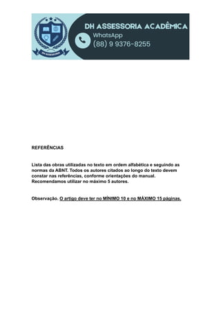 REFERÊNCIAS
Lista das obras utilizadas no texto em ordem alfabética e seguindo as
normas da ABNT. Todos os autores citados ao longo do texto devem
constar nas referências, conforme orientações do manual.
Recomendamos utilizar no máximo 5 autores.
Observação. O artigo deve ter no MÍNIMO 10 e no MÁXIMO 15 páginas.
 