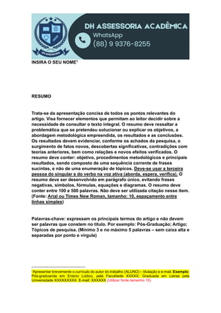 INSIRA O SEU NOME1
RESUMO
Trata-se da apresentação concisa de todos os pontos relevantes do
artigo. Visa fornecer elementos que permitam ao leitor decidir sobre a
necessidade de consultar o texto integral. O resumo deve ressaltar a
problemática que se pretendeu solucionar ou explicar os objetivos, a
abordagem metodológica empreendida, os resultados e as conclusões.
Os resultados devem evidenciar, conforme os achados da pesquisa, o
surgimento de fatos novos, descobertas significativas, contradições com
teorias anteriores, bem como relações e novos efeitos verificados. O
resumo deve conter: objetivo, procedimentos metodológicos e principais
resultados, sendo composto de uma sequência corrente de frases
sucintas, e não de uma enumeração de tópicos. Deve-se usar a terceira
pessoa do singular e do verbo na voz ativa (aborda, espera, verifica). O
resumo deve ser desenvolvido em parágrafo único, evitando frases
negativas, símbolos, fórmulas, equações e diagramas. O resumo deve
conter entre 100 e 500 palavras. Não deve ser utilizada citação nesse item.
(Fonte: Arial ou Times New Roman, tamanho: 10, espaçamento entre
linhas simples)
Palavras-chave: expressam os principais termos do artigo e não devem
ser palavras que constem no título. Por exemplo: Pós-Graduação; Artigo;
Tópicos de pesquisa. (Mínimo 3 e no máximo 5 palavras – sem caixa alta e
separadas por ponto e vírgula)
1Apresentar brevemente o currículo do autor do trabalho (ALUNO) – titulação e e-mail. Exemplo:
Pós-graduanda em Ensino Lúdico, pela Faculdade XXXXX; Graduada em Letras pela
Universidade XXXXXXXXX. E-mail: XXXXXX (Utilizar fonte tamanho 10)
 