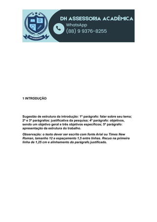 1 INTRODUÇÃO
Sugestão de estrutura da introdução: 1º parágrafo: falar sobre seu tema;
2º e 3º parágrafos: justificativa da pesquisa; 4º parágrafo: objetivos,
sendo um objetivo geral e três objetivos específicos; 5º parágrafo:
apresentação da estrutura do trabalho.
Observação: o texto dever ser escrito com fonte Arial ou Times New
Roman, tamanho 12 e espaçamento 1,5 entre linhas. Recuo na primeira
linha de 1,25 cm e alinhamento do parágrafo justificado.
 