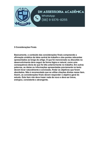 5 Considerações Finais
Basicamente, o conteúdo das considerações finais compreende a
afirmação sintética da ideia central do trabalho e dos pontos relevantes
apresentados ao longo do artigo. O que foi mencionado ou discutido no
desenvolvimento deve seguir de forma lógica e natural, como uma
consequência óbvia do que foi dito anteriormente no trabalho. Em outras
palavras, as ideias ou informações apresentadas previamente no texto
devem levar naturalmente à conclusão, findar os objetivos que foram
abordados. Não é recomendado que se utilize citações diretas nesse item.
Assim, as considerações finais devem responder o objetivo geral do
estudo. Este item não deve trazer nada de novo e deve ser breve,
enérgico, consistente e abrangente.
 