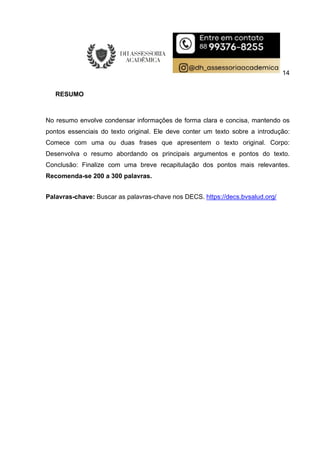 14
RESUMO
No resumo envolve condensar informações de forma clara e concisa, mantendo os
pontos essenciais do texto original. Ele deve conter um texto sobre a introdução:
Comece com uma ou duas frases que apresentem o texto original. Corpo:
Desenvolva o resumo abordando os principais argumentos e pontos do texto.
Conclusão: Finalize com uma breve recapitulação dos pontos mais relevantes.
Recomenda-se 200 a 300 palavras.
Palavras-chave: Buscar as palavras-chave nos DECS. https://decs.bvsalud.org/
 