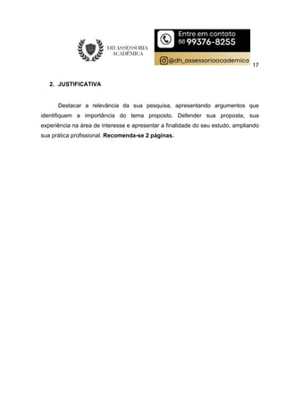 17
2. JUSTIFICATIVA
Destacar a relevância da sua pesquisa, apresentando argumentos que
identifiquem a importância do tema proposto. Defender sua proposta, sua
experiência na área de interesse e apresentar a finalidade do seu estudo, ampliando
sua prática profissional. Recomenda-se 2 páginas.
 