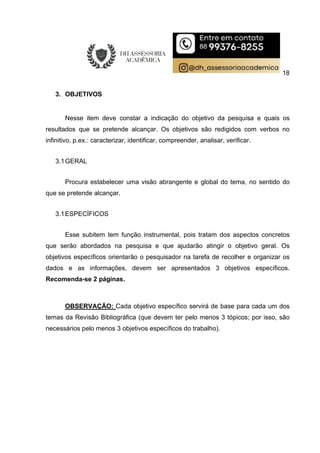 18
3. OBJETIVOS
Nesse item deve constar a indicação do objetivo da pesquisa e quais os
resultados que se pretende alcançar. Os objetivos são redigidos com verbos no
infinitivo, p.ex.: caracterizar, identificar, compreender, analisar, verificar.
3.1GERAL
Procura estabelecer uma visão abrangente e global do tema, no sentido do
que se pretende alcançar.
3.1ESPECÍFICOS
Esse subitem tem função instrumental, pois tratam dos aspectos concretos
que serão abordados na pesquisa e que ajudarão atingir o objetivo geral. Os
objetivos específicos orientarão o pesquisador na tarefa de recolher e organizar os
dados e as informações, devem ser apresentados 3 objetivos específicos.
Recomenda-se 2 páginas.
OBSERVAÇÃO: Cada objetivo específico servirá de base para cada um dos
temas da Revisão Bibliográfica (que devem ter pelo menos 3 tópicos; por isso, são
necessários pelo menos 3 objetivos específicos do trabalho).
 