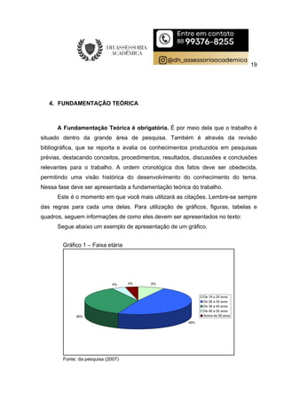 19
4. FUNDAMENTAÇÃO TEÓRICA
A Fundamentação Teórica é obrigatória. É por meio dela que o trabalho é
situado dentro da grande área de pesquisa. Também é através da revisão
bibliográfica, que se reporta e avalia os conhecimentos produzidos em pesquisas
prévias, destacando conceitos, procedimentos, resultados, discussões e conclusões
relevantes para o trabalho. A ordem cronológica dos fatos deve ser obedecida,
permitindo uma visão histórica do desenvolvimento do conhecimento do tema.
Nessa fase deve ser apresentada a fundamentação teórica do trabalho.
Este é o momento em que você mais utilizará as citações. Lembre-se sempre
das regras para cada uma delas. Para utilização de gráficos, figuras, tabelas e
quadros, seguem informações de como eles devem ser apresentados no texto:
Segue abaixo um exemplo de apresentação de um gráfico.
Gráfico 1 – Faixa etária
8%
48%
36%
4% 4%
De 18 a 25 anos
De 26 a 35 anos
De 36 a 45 anos
De 46 a 55 anos
Acima de 56 anos
Fonte: da pesquisa (2007)
 