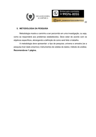 22
5. METODOLOGIA DA PESQUISA
Metodologia mostra o caminho a ser percorrido em uma investigação, ou seja,
como se responderá aos problemas estabelecidos. Deve estar de acordo com os
objetivos específicos, abrangendo a definição de como será feito o trabalho.
A metodologia deve apresentar: o tipo de pesquisa; universo e amostra (se a
pesquisa tiver dado empírico); instrumentos de coletas de dados; método de análise.
Recomenda-se 1 página.
 