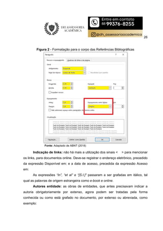 26
Figura 2 - Formatação para o corpo das Referências Bibliográficas
Fonte: Adaptado de ABNT (2018)
Indicação de links: não há mais a utilização dos sinais < > para mencionar
os links, para documentos online. Deve-se registrar o endereço eletrônico, precedido
da expressão Disponível em: e a data de acesso, precedida da expressão Acesso
em:
As expressões “In”, “et al” e “[S.I.]” passaram a ser grafadas em itálico, tal
qual as palavras de origem estrangeira como e-book e online.
Autores entidade: as obras de entidades, que antes precisavam indicar a
autoria obrigatoriamente por extenso, agora podem ser tratadas pela forma
conhecida ou como está grafado no documento, por extenso ou abreviada, como
exemplo:
 