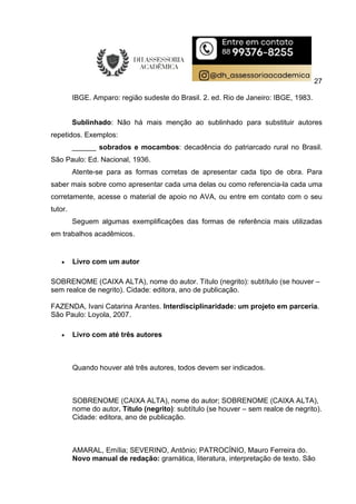 27
IBGE. Amparo: região sudeste do Brasil. 2. ed. Rio de Janeiro: IBGE, 1983.
Sublinhado: Não há mais menção ao sublinhado para substituir autores
repetidos. Exemplos:
______ sobrados e mocambos: decadência do patriarcado rural no Brasil.
São Paulo: Ed. Nacional, 1936.
Atente-se para as formas corretas de apresentar cada tipo de obra. Para
saber mais sobre como apresentar cada uma delas ou como referencia-la cada uma
corretamente, acesse o material de apoio no AVA, ou entre em contato com o seu
tutor.
Seguem algumas exemplificações das formas de referência mais utilizadas
em trabalhos acadêmicos.
 Livro com um autor
SOBRENOME (CAIXA ALTA), nome do autor. Título (negrito): subtítulo (se houver –
sem realce de negrito). Cidade: editora, ano de publicação.
FAZENDA, Ivani Catarina Arantes. Interdisciplinaridade: um projeto em parceria.
São Paulo: Loyola, 2007.
 Livro com até três autores
Quando houver até três autores, todos devem ser indicados.
SOBRENOME (CAIXA ALTA), nome do autor; SOBRENOME (CAIXA ALTA),
nome do autor. Título (negrito): subtítulo (se houver – sem realce de negrito).
Cidade: editora, ano de publicação.
AMARAL, Emília; SEVERINO, Antônio; PATROCÍNIO, Mauro Ferreira do.
Novo manual de redação: gramática, literatura, interpretação de texto. São
 