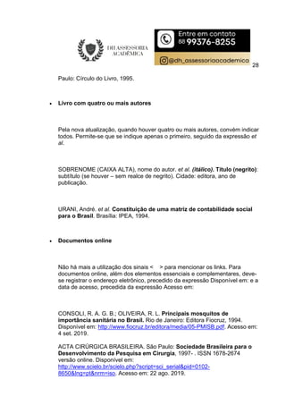 28
Paulo: Círculo do Livro, 1995.
 Livro com quatro ou mais autores
Pela nova atualização, quando houver quatro ou mais autores, convém indicar
todos. Permite-se que se indique apenas o primeiro, seguido da expressão et
al.
SOBRENOME (CAIXA ALTA), nome do autor. et al. (itálico). Título (negrito):
subtítulo (se houver – sem realce de negrito). Cidade: editora, ano de
publicação.
URANI, André. et al. Constituição de uma matriz de contabilidade social
para o Brasil. Brasília: IPEA, 1994.
 Documentos online
Não há mais a utilização dos sinais < > para mencionar os links. Para
documentos online, além dos elementos essenciais e complementares, deve-
se registrar o endereço eletrônico, precedido da expressão Disponível em: e a
data de acesso, precedida da expressão Acesso em:
CONSOLI, R. A. G. B.; OLIVEIRA, R. L. Principais mosquitos de
importância sanitária no Brasil. Rio de Janeiro: Editora Fiocruz, 1994.
Disponível em: http://www.fiocruz.br/editora/media/05-PMISB.pdf. Acesso em:
4 set. 2019.
ACTA CIRÚRGICA BRASILEIRA. São Paulo: Sociedade Brasileira para o
Desenvolvimento da Pesquisa em Cirurgia, 1997- . ISSN 1678-2674
versão online. Disponível em:
http://www.scielo.br/scielo.php?script=sci_serial&pid=0102-
8650&lng=pt&nrm=iso. Acesso em: 22 ago. 2019.
 
