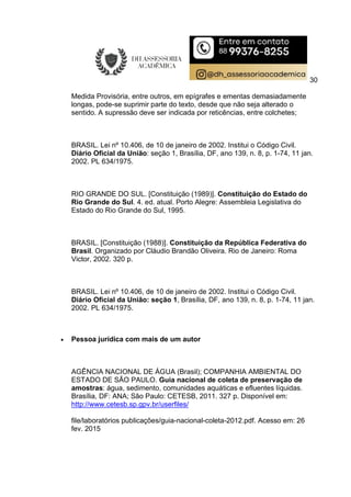 30
Medida Provisória, entre outros, em epígrafes e ementas demasiadamente
longas, pode-se suprimir parte do texto, desde que não seja alterado o
sentido. A supressão deve ser indicada por reticências, entre colchetes;
BRASIL. Lei nº 10.406, de 10 de janeiro de 2002. Institui o Código Civil.
Diário Oficial da União: seção 1, Brasília, DF, ano 139, n. 8, p. 1-74, 11 jan.
2002. PL 634/1975.
RIO GRANDE DO SUL. [Constituição (1989)]. Constituição do Estado do
Rio Grande do Sul. 4. ed. atual. Porto Alegre: Assembleia Legislativa do
Estado do Rio Grande do Sul, 1995.
BRASIL. [Constituição (1988)]. Constituição da República Federativa do
Brasil. Organizado por Cláudio Brandão Oliveira. Rio de Janeiro: Roma
Victor, 2002. 320 p.
BRASIL. Lei nº 10.406, de 10 de janeiro de 2002. Institui o Código Civil.
Diário Oficial da União: seção 1, Brasília, DF, ano 139, n. 8, p. 1-74, 11 jan.
2002. PL 634/1975.
 Pessoa jurídica com mais de um autor
AGÊNCIA NACIONAL DE ÁGUA (Brasil); COMPANHIA AMBIENTAL DO
ESTADO DE SÃO PAULO. Guia nacional de coleta de preservação de
amostras: água, sedimento, comunidades aquáticas e efluentes líquidas.
Brasília, DF: ANA; São Paulo: CETESB, 2011. 327 p. Disponível em:
http://www.cetesb.sp.gpv.br/userfiles/
file/laboratórios publicações/guia-nacional-coleta-2012.pdf. Acesso em: 26
fev. 2015
 