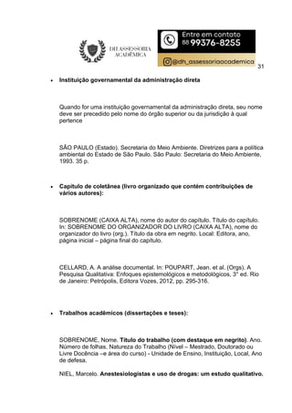 31
 Instituição governamental da administração direta
Quando for uma instituição governamental da administração direta, seu nome
deve ser precedido pelo nome do órgão superior ou da jurisdição à qual
pertence
SÃO PAULO (Estado). Secretaria do Meio Ambiente. Diretrizes para a política
ambiental do Estado de São Paulo. São Paulo: Secretaria do Meio Ambiente,
1993. 35 p.
 Capítulo de coletânea (livro organizado que contém contribuições de
vários autores):
SOBRENOME (CAIXA ALTA), nome do autor do capítulo. Título do capítulo.
In: SOBRENOME DO ORGANIZADOR DO LIVRO (CAIXA ALTA), nome do
organizador do livro (org.). Título da obra em negrito. Local: Editora, ano,
página inicial – página final do capítulo.
CELLARD, A. A análise documental. In: POUPART, Jean. et al. (Orgs). A
Pesquisa Qualitativa: Enfoques epistemológicos e metodológicos, 3° ed. Rio
de Janeiro: Petrópolis, Editora Vozes, 2012, pp. 295-316.
 Trabalhos acadêmicos (dissertações e teses):
SOBRENOME, Nome. Título do trabalho (com destaque em negrito). Ano.
Número de folhas. Natureza do Trabalho (Nível – Mestrado, Doutorado ou
Livre Docência –e área do curso) - Unidade de Ensino, Instituição, Local, Ano
de defesa.
NIEL, Marcelo. Anestesiologistas e uso de drogas: um estudo qualitativo.
 