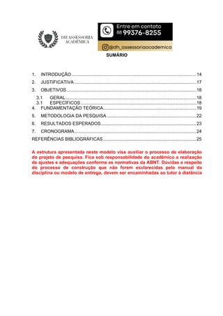 SUMÁRIO
1. INTRODUÇÃO ...................................................................................................14
2. JUSTIFICATIVA.................................................................................................17
3. OBJETIVOS.......................................................................................................18
3.1 GERAL........................................................................................................18
3.1 ESPECÍFICOS............................................................................................18
4. FUNDAMENTAÇÃO TEÓRICA..........................................................................19
5. METODOLOGIA DA PESQUISA .......................................................................22
6. RESULTADOS ESPERADOS............................................................................23
7. CRONOGRAMA.................................................................................................24
REFERÊNCIAS BIBLIOGRÁFICAS..........................................................................25
A estrutura apresentada neste modelo visa auxiliar o processo de elaboração
do projeto de pesquisa. Fica sob responsabilidade do acadêmico a realização
de ajustes e adequações conforme as normativas da ABNT. Dúvidas a respeito
do processo de construção que não forem esclarecidas pelo manual da
disciplina ou modelo de entrega, devem ser encaminhadas ao tutor à distância
 