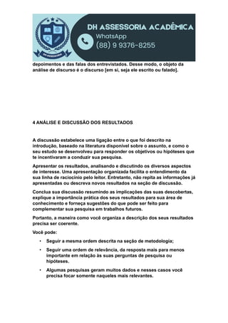 depoimentos e das falas dos entrevistados. Desse modo, o objeto da
análise de discurso é o discurso [em si, seja ele escrito ou falado].
4 ANÁLISE E DISCUSSÃO DOS RESULTADOS
A discussão estabelece uma ligação entre o que foi descrito na
introdução, baseado na literatura disponível sobre o assunto, e como o
seu estudo se desenvolveu para responder os objetivos ou hipóteses que
te incentivaram a conduzir sua pesquisa.
Apresentar os resultados, analisando e discutindo os diversos aspectos
de interesse. Uma apresentação organizada facilita o entendimento da
sua linha de raciocínio pelo leitor. Entretanto, não repita as informações já
apresentadas ou descreva novos resultados na seção de discussão.
Conclua sua discussão resumindo as implicações das suas descobertas,
explique a importância prática dos seus resultados para sua área de
conhecimento e forneça sugestões do que pode ser feito para
complementar sua pesquisa em trabalhos futuros.
Portanto, a maneira como você organiza a descrição dos seus resultados
precisa ser coerente.
Você pode:
• Seguir a mesma ordem descrita na seção de metodologia;
• Seguir uma ordem de relevância, da resposta mais para menos
importante em relação às suas perguntas de pesquisa ou
hipóteses.
• Algumas pesquisas geram muitos dados e nesses casos você
precisa focar somente naqueles mais relevantes.
 