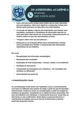 • Caso você não tenha certeza quais dados são os mais relevantes
para sua pesquisa, releia seus objetivos e perguntas iniciais para
decidir quais precisam ser descritos com mais detalhes.
• A inclusão de tabelas e figuras são importantes para ilustrar seus
resultados, auxiliando a visualização da informação descrita no
texto pelo leitor. Elas devem ser enumeradas consecutivamente, na
mesma ordem em que são mencionadas no texto.
• “Imagens valem mais que mil palavras”.
• Dediquem-se na produção destes itens considerando a clareza
como prioridade para facilitar a compreensão das informações
importantes do seu trabalho.
Em suma
• Recapitulação da informação metodológica
• Declaração dos resultados
• Explicação do final In(esperado) – Causas, razões e circunstâncias
• Avaliação da descoberta
• Comparação da descoberta com a literatura – Os resultados são
similares ou diferentes?
• Generalização (se possível)
4 CONSIDERAÇÕES FINAIS
As considerações finais devem ser realizadas, única e exclusivamente,
com base em reflexões dos autores do artigo a partir do que foi discutido
anteriormente. Podem-se iniciar as considerações a partir do resgate do
problema de pesquisa, ressaltando se os objetivos foram alcançados. Em
caso de trabalhos com hipóteses, é interessante descrever nesse item se
elas foram ou não confirmadas. Neste tópico é possível descrever a
contribuição do trabalho para sua área de conhecimento e apontar
possíveis pesquisas futuras.
 