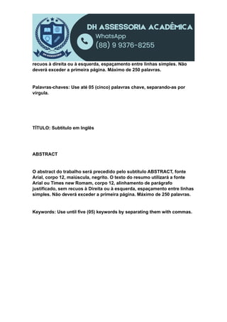 recuos à direita ou à esquerda, espaçamento entre linhas simples. Não
deverá exceder a primeira página. Máximo de 250 palavras.
Palavras-chaves: Use até 05 (cinco) palavras chave, separando-as por
vírgula.
TÍTULO: Subtítulo em Inglês
ABSTRACT
O abstract do trabalho será precedido pelo subtítulo ABSTRACT, fonte
Arial, corpo 12, maiúscula, negrito. O texto do resumo utilizará a fonte
Arial ou Times new Romam, corpo 12, alinhamento de parágrafo
justificado, sem recuos à Direita ou à esquerda, espaçamento entre linhas
simples. Não deverá exceder a primeira página. Máximo de 250 palavras.
Keywords: Use until five (05) keywords by separating them with commas.
 