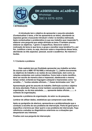 1 INTRODUÇÃO
A introdução tem o objetivo de apresentar o assunto estudado
(Contextualizar o tema, a fim de apresenta-lo ao leitor), abordando os
aspectos gerais e buscando introduzir o leitor na temática delineada.
Após contextualizar a problemática (o que seu trabalho quer responder?),
elaborar uma pergunta que esteja alinhada ao tema. É também preciso
elaborar os objetivos, 1 geral e 3 específicos. Descrever sobre a
motivação do tema (o que levou o grupo a escolher essa temática?) e, por
fim, Justificar o tema, ou seja, discorrer sobre a importância desse tema,
abordando os três aspectos: pessoal, social e acadêmico. No máximo 2
laudas.
1.1 Contexto e problema
Este capítulo tem por finalidade apresentar seu trabalho ao leitor.
De acordo com a NBR 10719(1989) a introdução “[...] define brevemente
os objetivos do trabalho e as razões de sua elaboração, bem como as
relações existentes com outros trabalhos. Como todo o texto científico,
deve ser escrito de maneira clara e impessoal, obedecendo o mesmo
tempo verbal, evitando-se linguagem coloquial e imprecisões como “eu
acredito...”, “muitos estudos afirmam...”, frases terminadas com “etc.”
Apresentação geral do assunto do trabalho. Definição sucinta e objetiva
do tema abordado; Pode-se iniciar também caracterizando o setor da
organização, ou da área estudada......., apresente dados oficiais.......... o
contexto da organização).
Apresente o problema da organização, do setor ou da pesquisa.
Lembrar de utilizar dados, estatísticas que comprovem suas ideias.
Após os parágrafos de abertura, apresenta-se a problematização que o
conduziu à escolha do seu problema de intervenção. Parta do geral para o
específico e termine por dizer qual é o seu problema de intervenção. Faça
referência a estudos ou diagnósticos anteriores ou a situações que
despertaram seu interesse.
Finalize com sua pergunta de intervenção:
 