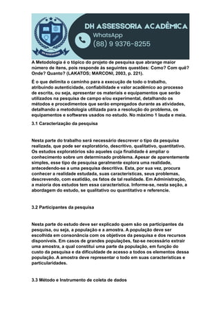 A Metodologia é o tópico do projeto de pesquisa que abrange maior
número de itens, pois responde às seguintes questões: Como? Com quê?
Onde? Quanto? (LAKATOS; MARCONI, 2003, p. 221).
É o que delimita o caminho para a execução de todo o trabalho,
atribuindo autenticidade, confiabilidade e valor acadêmico ao processo
de escrita, ou seja, apresentar os materiais e equipamentos que serão
utilizados na pesquisa de campo e/ou experimental, detalhando os
métodos e procedimentos que serão empregados durante as atividades,
detalhando a metodologia utilizada para a resolução do problema, os
equipamentos e softwares usados no estudo. No máximo 1 lauda e meia.
3.1 Caracterização da pesquisa
Nesta parte do trabalho será necessário descrever o tipo da pesquisa
realizada, que pode ser exploratório, descritivo, qualitativo, quantitativo.
Os estudos exploratórios são aqueles cuja finalidade é ampliar o
conhecimento sobre um determinado problema. Apesar de aparentemente
simples, esse tipo de pesquisa geralmente explora uma realidade,
antecedendo-se a uma pesquisa descritiva. Esta, por sua vez, procura
conhecer a realidade estudada, suas características, seus problemas,
descrevendo, com exatidão, os fatos de tal realidade. Em Administração,
a maioria dos estudos tem essa característica. Informe-se, nesta seção, a
abordagem do estudo, se qualitativo ou quantitativo e referencie.
3.2 Participantes da pesquisa
Nesta parte do estudo deve ser explicado quem são os participantes da
pesquisa, ou seja, a população e a amostra. A população deve ser
escolhida em consonância com os objetivos da pesquisa e dos recursos
disponíveis. Em casos de grandes populações, faz-se necessário extrair
uma amostra, a qual constitui uma parte da população, em função do
custo da pesquisa e da dificuldade de acesso a todos os elementos dessa
população. A amostra deve representar o todo em suas características e
particularidades.
3.3 Método e Instrumento de coleta de dados
 
