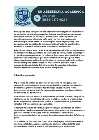 Nesta parte deve ser apresentada a forma de abordagem e o instrumento
de pesquisa, elencando suas partes, blocos, quantidade de questões e
seus tipos (abertas ou fechadas) e fornecendo uma cópia dele nos
apêndices (quando elaborado pelo autor) ou nos anexos (quando
elaborado por outra pessoa e utilizado pelo autor da pesquisa). Uma
pesquisa pode ser realizada, principalmente, através de questionário,
entrevista, observação ou análise documental, entre outros.
Além disso, devem ser expostos os métodos de aplicação do instrumento
de coleta de dados, explicadas as intenções de coleta, dadas informações
a respeito dos respondentes do pré-teste, bem como seus resultados e as
modificações ocasionadas por ele no instrumento de pesquisa. Além
disso, o período de aplicação, os locais e os meios de aplicação também
devem fazer parte desta subseção. Aqui também pode ser feita a
exposição da quantidade de instrumentos de pesquisa aplicados e
aqueles realmente válidos (sem erros e completos).
3.4 Análise dos dados
O processo de análise de dados como consiste na categorização,
ordenação, manipulação e sumarização de dados, que tem por objetivo
transformar grandes quantidades de dados brutos em uma forma
interpretável e mensurável. Os dados podem receber análise estatística,
de conteúdo ou de discurso.
A análise estatística mostra a relação entre variáveis por meio de gráficos,
utilizando-se de frequências, absoluta e relativa, médias e cruzamentos
entre as questões pesquisadas, podendo também abordar padrões de
relações entre as variáveis pesquisadas.
A técnica de análise de conteúdo procura seguir os padrões da análise
quantitativa, tendo como propósito contar a frequência de um fenômeno e
procurar identificar relações entre os fenômenos, sendo que a
interpretação dos dados se socorre de modelos conceituados definidos a
priori.
Já a análise de discurso tem como foco a linguagem utilizada nos textos
escritos ou falados. Assim, essa técnica pode ser utilizada tanto para
análise de documentos e textos teóricos como para análise dos
 