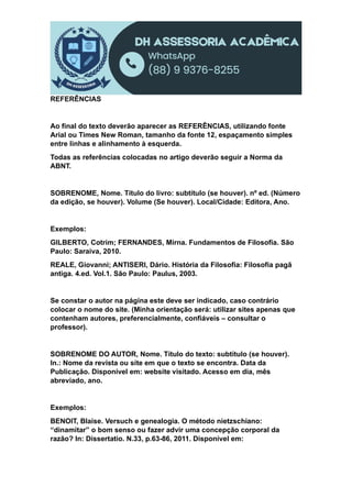 REFERÊNCIAS
Ao final do texto deverão aparecer as REFERÊNCIAS, utilizando fonte
Arial ou Times New Roman, tamanho da fonte 12, espaçamento simples
entre linhas e alinhamento à esquerda.
Todas as referências colocadas no artigo deverão seguir a Norma da
ABNT.
SOBRENOME, Nome. Título do livro: subtítulo (se houver). nº ed. (Número
da edição, se houver). Volume (Se houver). Local/Cidade: Editora, Ano.
Exemplos:
GILBERTO, Cotrim; FERNANDES, Mirna. Fundamentos de Filosofia. São
Paulo: Saraiva, 2010.
REALE, Giovanni; ANTISERI, Dário. História da Filosofia: Filosofia pagã
antiga. 4.ed. Vol.1. São Paulo: Paulus, 2003.
Se constar o autor na página este deve ser indicado, caso contrário
colocar o nome do site. (Minha orientação será: utilizar sites apenas que
contenham autores, preferencialmente, confiáveis – consultar o
professor).
SOBRENOME DO AUTOR, Nome. Título do texto: subtítulo (se houver).
In.: Nome da revista ou site em que o texto se encontra. Data da
Publicação. Disponível em: website visitado. Acesso em dia, mês
abreviado, ano.
Exemplos:
BENOIT, Blaise. Versuch e genealogia. O método nietzschiano:
“dinamitar” o bom senso ou fazer advir uma concepção corporal da
razão? In: Dissertatio. N.33, p.63-86, 2011. Disponível em:
 