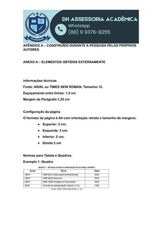 APÊNDICE A – CONSTRUÍDO DURANTE A PESQUISA PELOS PRÓPRIOS
AUTORES
ANEXO A – ELEMENTOS OBTIDOS EXTERNAMENTE
informações técnicas
Fonte: ARIAL ou TIMES NEW ROMAN, Tamanho 12.
Espaçamento entre linhas: 1,5 cm
Margem de Parágrafo:1,25 cm
Configuração da página
O formato da página é A4 com orientação retrato e tamanho de margens:
● Superior: 3 cm;
● Esquerda: 3 cm;
● Inferior: 2 cm;
● Direita 2 cm
Normas para Tabela e Quadros:
Exemplo 1: Quadro
 