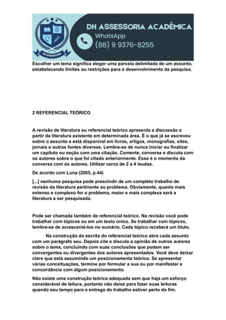 Escolher um tema significa eleger uma parcela delimitada de um assunto,
estabelecendo limites ou restrições para o desenvolvimento da pesquisa.
2 REFERENCIAL TEÓRICO
A revisão de literatura ou referencial teórico apresenta a discussão a
partir da literatura existente em determinada área. É o que já se escreveu
sobre o assunto e está disponível em livros, artigos, monografias, sites,
jornais e outras fontes diversas. Lembre-se de nunca iniciar ou finalizar
um capítulo ou seção com uma citação. Comente, converse e discuta com
os autores sobre o que foi citado anteriormente. Esse é o momento da
conversa com os autores. Utilizar cerca de 2 a 4 laudas.
De acordo com Luna (2005, p.44)
[...] nenhuma pesquisa pode prescindir de um completo trabalho de
revisão da literatura pertinente ao problema. Obviamente, quanto mais
extenso e complexo for o problema, maior e mais complexa será a
literatura a ser pesquisada.
Pode ser chamada também de referencial teórico. Na revisão você pode
trabalhar com tópicos ou em um texto único. Se trabalhar com tópicos,
lembre-se de acrescentá-los no sumário. Cada tópico receberá um título.
Na construção da escrita do referencial teórico abra cada assunto
com um parágrafo seu. Depois cite e discuta a opinião de outros autores
sobre o tema, concluindo com suas conclusões que podem ser
convergentes ou divergentes dos autores apresentados. Você deve deixar
claro que está assumindo um posicionamento teórico. Se apresentar
várias conceituações, termine por formular a sua ou por manifestar a
concordância com algum posicionamento.
Não existe uma construção teórica adequada sem que haja um esforço
considerável de leitura, portanto não deixe para fazer suas leituras
quando seu tempo para a entrega do trabalho estiver perto do fim.
 