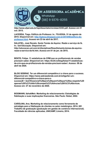 http://www.ufpel.edu.br/isp/dissertatio/revistas/33/03.pdf. Acesso em 01
out. 2015.
LACERDA, Tiago. Edifício do Professor. In.: TG-DOXA. 31 de agosto de
2014. Disponível em: http://tgdoxa.blogspot.com.br/2014/08/edificio-do-
professor.html. Acesso em 23 de abril de 2017.
SALATIEL, José Renato. Santo Tomás de Aquino: Razão a serviço da fé.
In.: Uol Educação. Disponível em:
http://educacao.uol.com.br/disciplinas/filosofia/santo-tomas-de-aquino-
razao-a-servico-da-fe.htm. Acesso em 01 de jan. de 2015.
BENTO, Felipe. 11 estatísticas de CRM que os profissionais de vendas
precisam saber. Disponível em: https://br24.io/blog/listas/11-estatisticas-
de-crm-que-os-profissionais-de-vendas-precisam-saber/. Acesso: 08 de
abril de 2020.
BLOG SEBRAE. Ter um diferencial competitivo é a chave para o sucesso.
Disponível em: https://www.sebraeatende.com.br/artigo/ter-um-
diferencial-competitivo-e-chave-para-o-
sucesso#:~:text=Essencial%20para%20quem%20quer%20se,respeito%20
apenas%20%C3%A0s%20compet%C3%AAncias%20t%C3%A9cnicas.
Acesso em: 27 de novembro de 2020.
BOGMANN, ItzhakMeir. Marketing de relacionamento: Estratégias de
fidelização e suas implicações financeiras. São Paulo: Nobel, 2002.
CAROLINA, Ana. Marketing de relacionamento como ferramenta de
estratégia para a fidelização de clientes no setor metalúrgico. 2014. 82f.
Trabalho de graduação (graduação em gestão de comércio internacional).
Faculdade de ciências aplicadas, UNICAMP, Limeira, 2014.
 