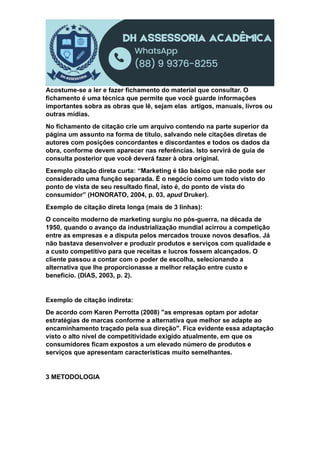 Acostume-se a ler e fazer fichamento do material que consultar. O
fichamento é uma técnica que permite que você guarde informações
importantes sobra as obras que lê, sejam elas artigos, manuais, livros ou
outras mídias.
No fichamento de citação crie um arquivo contendo na parte superior da
página um assunto na forma de título, salvando nele citações diretas de
autores com posições concordantes e discordantes e todos os dados da
obra, conforme devem aparecer nas referências. Isto servirá de guia de
consulta posterior que você deverá fazer à obra original.
Exemplo citação direta curta: “Marketing é tão básico que não pode ser
considerado uma função separada. É o negócio como um todo visto do
ponto de vista de seu resultado final, isto é, do ponto de vista do
consumidor” (HONORATO, 2004, p. 03, apud Druker).
Exemplo de citação direta longa (mais de 3 linhas):
O conceito moderno de marketing surgiu no pós-guerra, na década de
1950, quando o avanço da industrialização mundial acirrou a competição
entre as empresas e a disputa pelos mercados trouxe novos desafios. Já
não bastava desenvolver e produzir produtos e serviços com qualidade e
a custo competitivo para que receitas e lucros fossem alcançados. O
cliente passou a contar com o poder de escolha, selecionando a
alternativa que lhe proporcionasse a melhor relação entre custo e
beneficio. (DIAS, 2003, p. 2).
Exemplo de citação indireta:
De acordo com Karen Perrotta (2008) "as empresas optam por adotar
estratégias de marcas conforme a alternativa que melhor se adapte ao
encaminhamento traçado pela sua direção". Fica evidente essa adaptação
visto o alto nível de competitividade exigido atualmente, em que os
consumidores ficam expostos a um elevado número de produtos e
serviços que apresentam características muito semelhantes.
3 METODOLOGIA
 