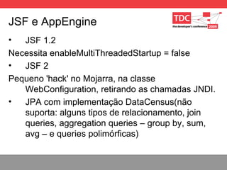 JSF e AppEngine JSF 1.2 Necessita enableMultiThreadedStartup = false JSF 2 Pequeno 'hack' no Mojarra, na classe WebConfiguration, retirando as chamadas JNDI. JPA com implementação DataCensus(não suporta: alguns tipos de relacionamento, join queries, aggregation queries – group by, sum, avg – e queries polimórficas) 