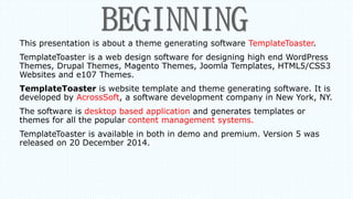 This presentation is about a theme generating software TemplateToaster.
TemplateToaster is a web design software for designing high end WordPress
Themes, Drupal Themes, Magento Themes, Joomla Templates, HTML5/CSS3
Websites and e107 Themes.
TemplateToaster is website template and theme generating software. It is
developed by AcrossSoft, a software development company in New York, NY.
The software is desktop based application and generates templates or
themes for all the popular content management systems.
TemplateToaster is available in both in demo and premium. Version 5 was
released on 20 December 2014.
 