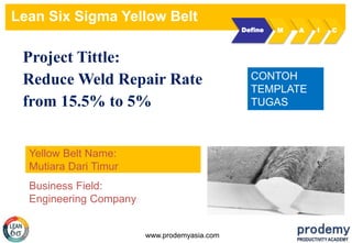Lean Six Sigma Yellow Belt
www.prodemyasia.com
Project Tittle:
Reduce Weld Repair Rate
from 15.5% to 5%
Yellow Belt Name:
Mutiara Dari Timur
Define M A I C
CONTOH
TEMPLATE
TUGAS
Business Field:
Engineering Company
 