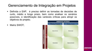 Gerenciamento de Integração em Projetos
 Definida a EAP, é preciso definir as tomadas de decisões de
curto, médio e longo prazo, bem como analisar os cenários
possíveis, e identificação das variáveis críticas para atingir os
objetivos do projeto;
 Matriz SWOT;
 