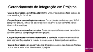 Gerenciamento de Integração em Projetos
•Grupo de processos de Iniciação: Define um novo projeto ou fase através de
uma autorização de início.
•Grupo de processos de planejamento: Os processos realizados para definir o
escopo do projeto, refinar os objetivos e desenvolver o planejamento para o
alcance dos objetivos.
•Grupo de processos de execução: Os processos realizados para executar o
trabalho definido pelo planejamento do projeto.
•Grupo de processos de monitoramento e controle: Processos necessários
para acompanhar, revisar e regular o progresso e o desempenho do projeto.
•Grupo de processo de encerramento: Os processos executados para finalizar
os processos e encerrar formalmente o projeto.
 