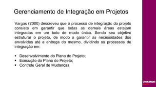 Gerenciamento de Integração em Projetos
Vargas (2000) descreveu que o processo de integração do projeto
consiste em garantir que todas as demais áreas estejam
integradas em um todo de modo único. Sendo seu objetivo
estruturar o projeto, de modo a garantir as necessidades dos
envolvidos até a entrega do mesmo, dividindo os processos de
integração em:
 Desenvolvimento do Plano do Projeto;
 Execução do Plano do Projeto;
 Controle Geral de Mudanças.
 