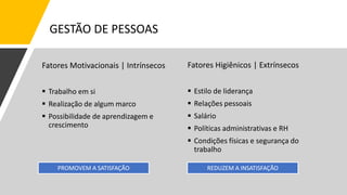 Fatores Motivacionais | Intrínsecos
 Trabalho em si
 Realização de algum marco
 Possibilidade de aprendizagem e
crescimento
Fatores Higiênicos | Extrínsecos
 Estilo de liderança
 Relações pessoais
 Salário
 Políticas administrativas e RH
 Condições físicas e segurança do
trabalho
PROMOVEM A SATISFAÇÃO REDUZEM A INSATISFAÇÃO
GESTÃO DE PESSOAS
 